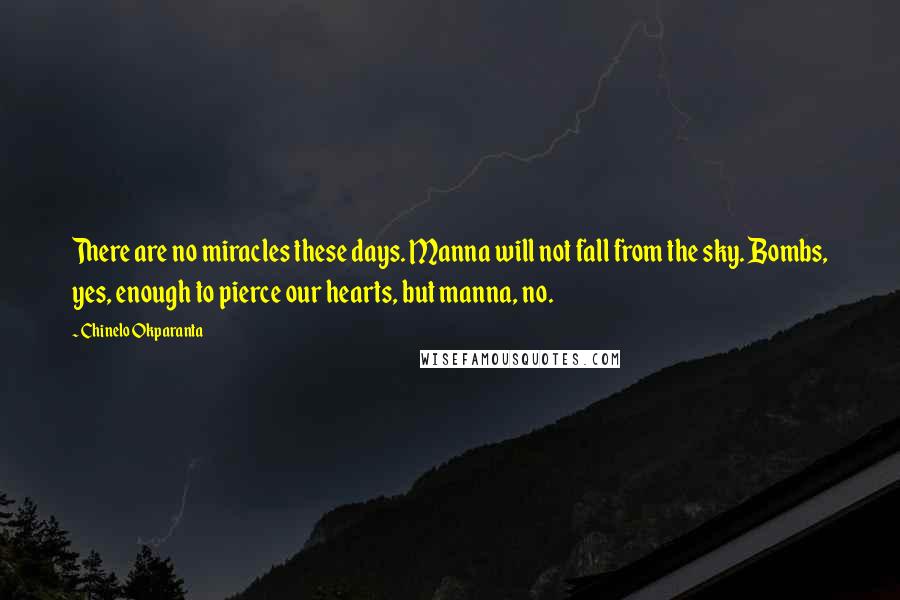 Chinelo Okparanta quotes: There are no miracles these days. Manna will not fall from the sky. Bombs, yes, enough to pierce our hearts, but manna, no. Chinelo Okparanta quotes: There are no miracles these days. Manna will not fall from the sky. Bombs, yes, enough to pierce our hearts, but manna, no.
