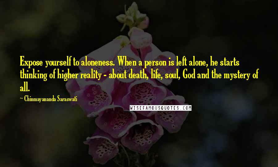 Chinmayananda Saraswati quotes: Expose yourself to aloneness. When a person is left alone, he starts thinking of higher reality - about death, life, soul, God and the mystery of all.