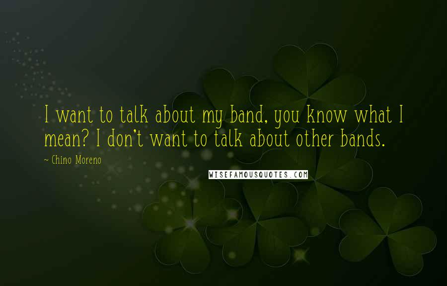 Chino Moreno quotes: I want to talk about my band, you know what I mean? I don't want to talk about other bands.