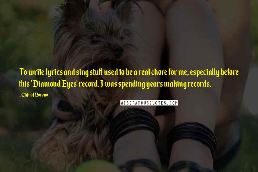 Chino Moreno quotes: To write lyrics and sing stuff used to be a real chore for me, especially before this 'Diamond Eyes' record. I was spending years making records. Chino Moreno quotes: To write lyrics and sing stuff used to be a real chore for me, especially before this 'Diamond Eyes' record. I was spending years making records.