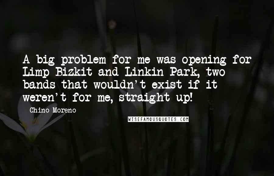 Chino Moreno quotes: A big problem for me was opening for Limp Bizkit and Linkin Park, two bands that wouldn't exist if it weren't for me, straight up!