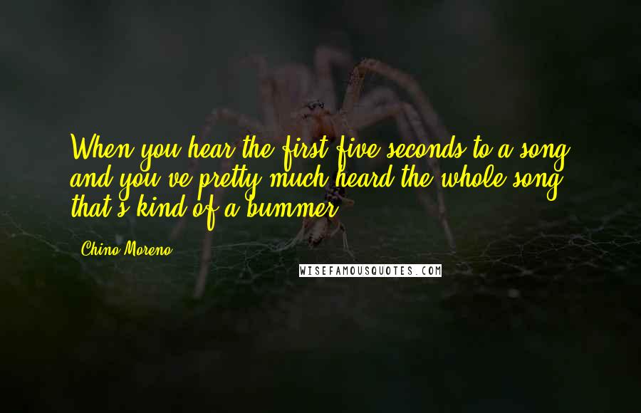 Chino Moreno quotes: When you hear the first five seconds to a song and you've pretty much heard the whole song, that's kind of a bummer. Chino Moreno quotes: When you hear the first five seconds to a song and you've pretty much heard the whole song, that's kind of a bummer.