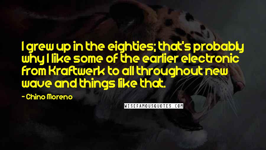 Chino Moreno quotes: I grew up in the eighties; that's probably why I like some of the earlier electronic from Kraftwerk to all throughout new wave and things like that. Chino Moreno quotes: I grew up in the eighties; that's probably why I like some of the earlier electronic from Kraftwerk to all throughout new wave and things like that.