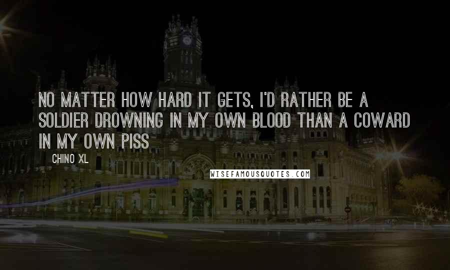 Chino XL quotes: No matter how hard it gets, I'd rather be a soldier drowning in my own blood than a coward in my own piss Chino XL quotes: No matter how hard it gets, I'd rather be a soldier drowning in my own blood than a coward in my own piss
