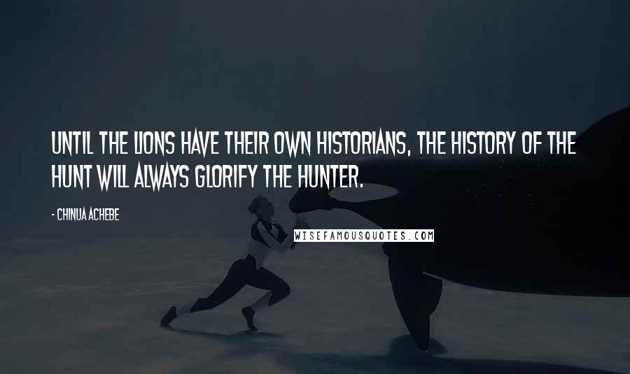 Chinua Achebe quotes: Until the lions have their own historians, the history of the hunt will always glorify the hunter. Chinua Achebe quotes: Until the lions have their own historians, the history of the hunt will always glorify the hunter.