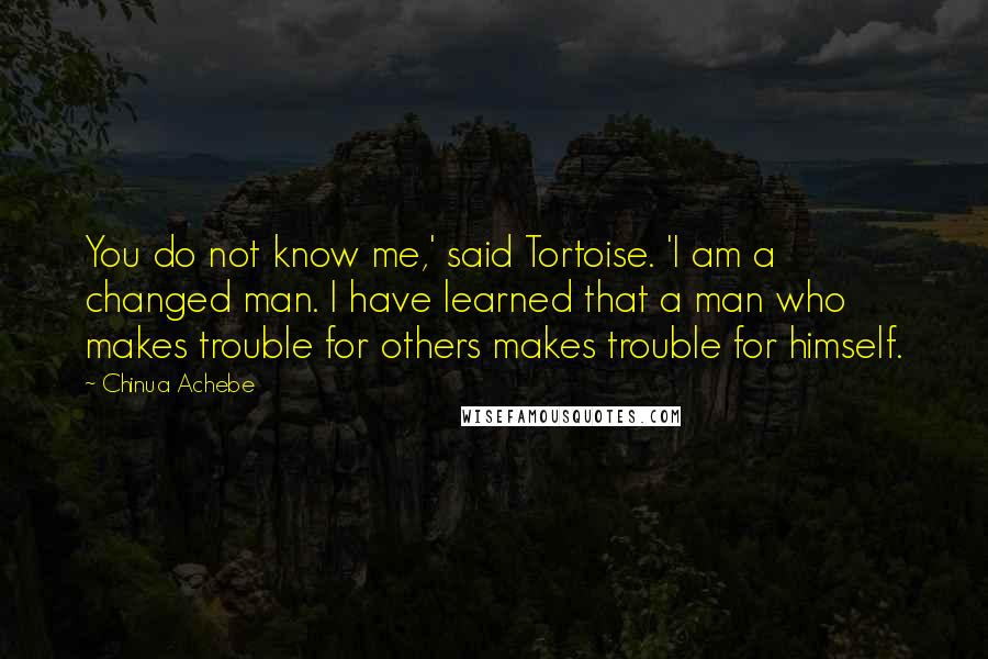 Chinua Achebe quotes: You do not know me,' said Tortoise. 'I am a changed man. I have learned that a man who makes trouble for others makes trouble for himself. Chinua Achebe quotes: You do not know me,' said Tortoise. 'I am a changed man. I have learned that a man who makes trouble for others makes trouble for himself.