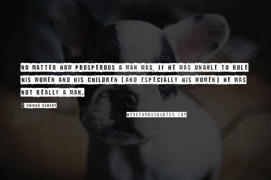 Chinua Achebe quotes: No matter how prosperous a man was, if he was unable to rule his women and his children (and especially his women) he was not really a man.