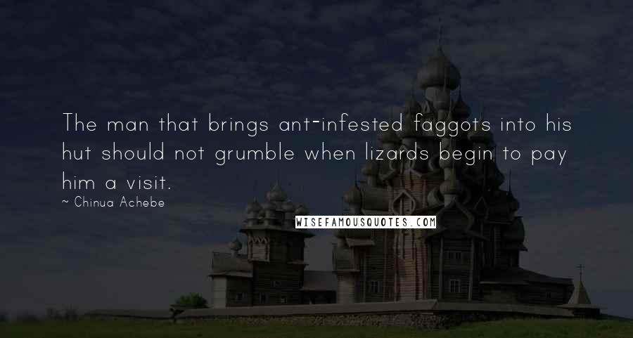 Chinua Achebe quotes: The man that brings ant-infested faggots into his hut should not grumble when lizards begin to pay him a visit. Chinua Achebe quotes: The man that brings ant-infested faggots into his hut should not grumble when lizards begin to pay him a visit.