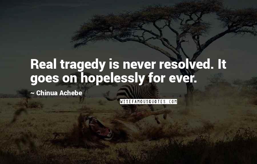 Chinua Achebe quotes: Real tragedy is never resolved. It goes on hopelessly for ever.