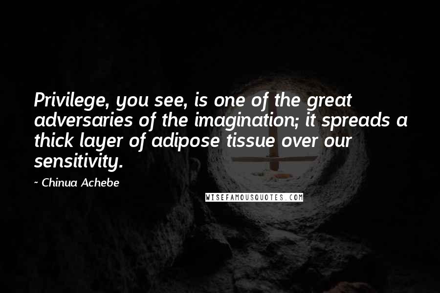 Chinua Achebe quotes: Privilege, you see, is one of the great adversaries of the imagination; it spreads a thick layer of adipose tissue over our sensitivity.