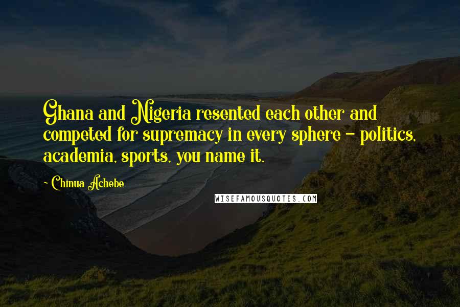 Chinua Achebe quotes: Ghana and Nigeria resented each other and competed for supremacy in every sphere - politics, academia, sports, you name it. Chinua Achebe quotes: Ghana and Nigeria resented each other and competed for supremacy in every sphere - politics, academia, sports, you name it.