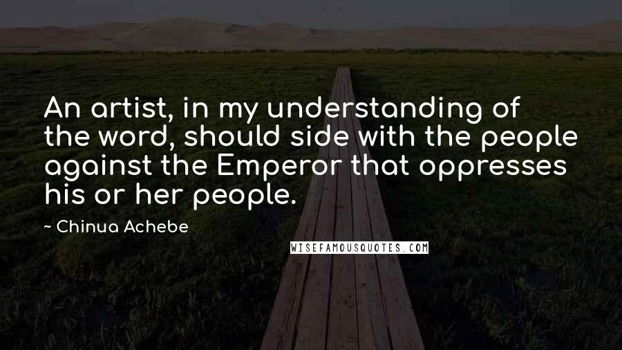 Chinua Achebe quotes: An artist, in my understanding of the word, should side with the people against the Emperor that oppresses his or her people. Chinua Achebe quotes: An artist, in my understanding of the word, should side with the people against the Emperor that oppresses his or her people.