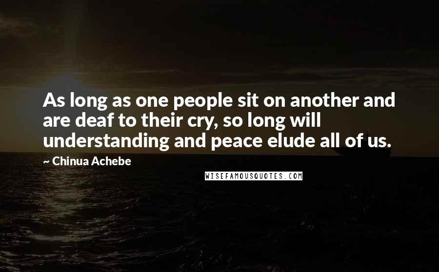 Chinua Achebe quotes: As long as one people sit on another and are deaf to their cry, so long will understanding and peace elude all of us. Chinua Achebe quotes: As long as one people sit on another and are deaf to their cry, so long will understanding and peace elude all of us.