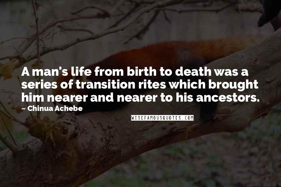 Chinua Achebe quotes: A man's life from birth to death was a series of transition rites which brought him nearer and nearer to his ancestors.