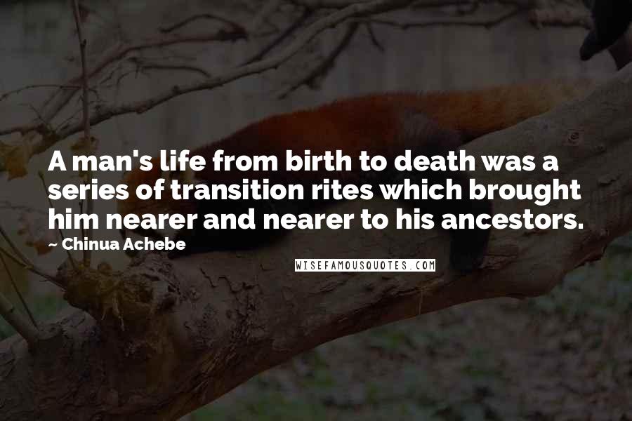 Chinua Achebe quotes: A man's life from birth to death was a series of transition rites which brought him nearer and nearer to his ancestors. Chinua Achebe quotes: A man's life from birth to death was a series of transition rites which brought him nearer and nearer to his ancestors.