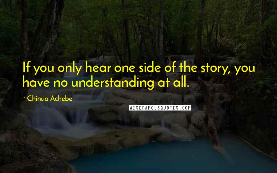 Chinua Achebe quotes: If you only hear one side of the story, you have no understanding at all. Chinua Achebe quotes: If you only hear one side of the story, you have no understanding at all.