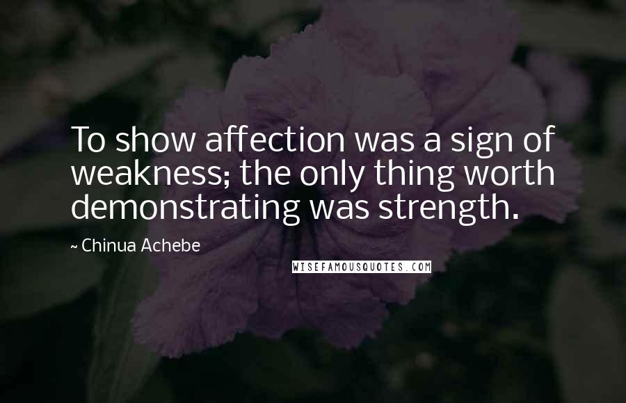 Chinua Achebe quotes: To show affection was a sign of weakness; the only thing worth demonstrating was strength. Chinua Achebe quotes: To show affection was a sign of weakness; the only thing worth demonstrating was strength.