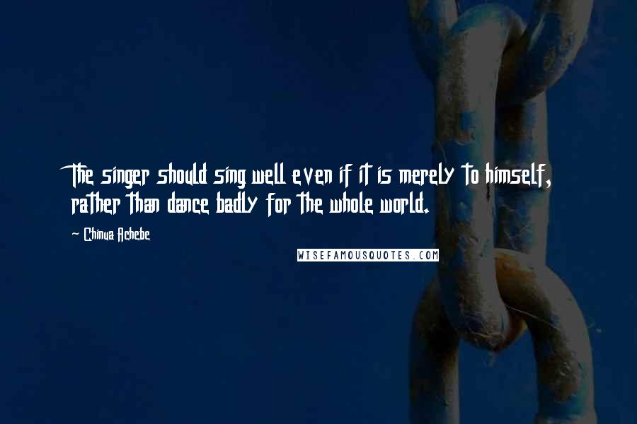 Chinua Achebe quotes: The singer should sing well even if it is merely to himself, rather than dance badly for the whole world.