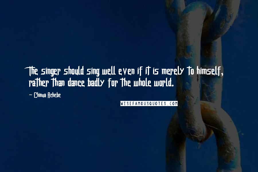 Chinua Achebe quotes: The singer should sing well even if it is merely to himself, rather than dance badly for the whole world. Chinua Achebe quotes: The singer should sing well even if it is merely to himself, rather than dance badly for the whole world.