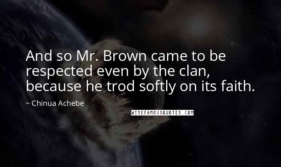 Chinua Achebe quotes: And so Mr. Brown came to be respected even by the clan, because he trod softly on its faith. Chinua Achebe quotes: And so Mr. Brown came to be respected even by the clan, because he trod softly on its faith.