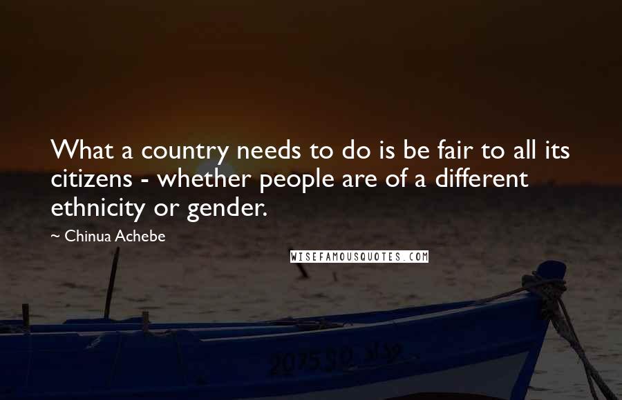 Chinua Achebe quotes: What a country needs to do is be fair to all its citizens - whether people are of a different ethnicity or gender. Chinua Achebe quotes: What a country needs to do is be fair to all its citizens - whether people are of a different ethnicity or gender.