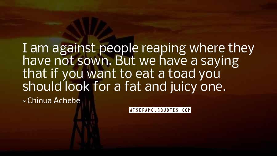 Chinua Achebe quotes: I am against people reaping where they have not sown. But we have a saying that if you want to eat a toad you should look for a fat and