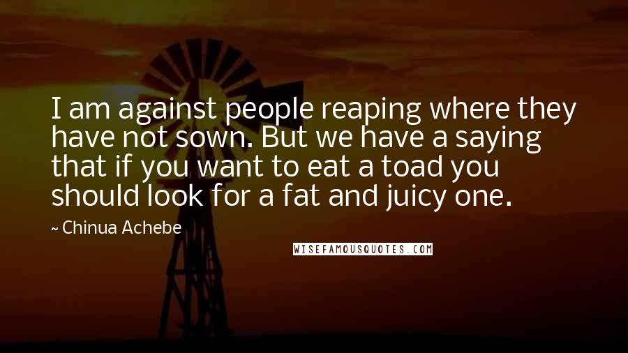 Chinua Achebe quotes: I am against people reaping where they have not sown. But we have a saying that if you want to eat a toad you should look for a fat and Chinua Achebe quotes: I am against people reaping where they have not sown. But we have a saying that if you want to eat a toad you should look for a fat and