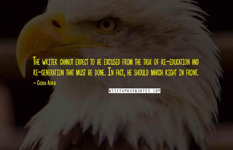 Chinua Achebe quotes: The writer cannot expect to be excused from the task of re-education and re-generation that must be done. In fact, he should march right in front. Chinua Achebe quotes: The writer cannot expect to be excused from the task of re-education and re-generation that must be done. In fact, he should march right in front.