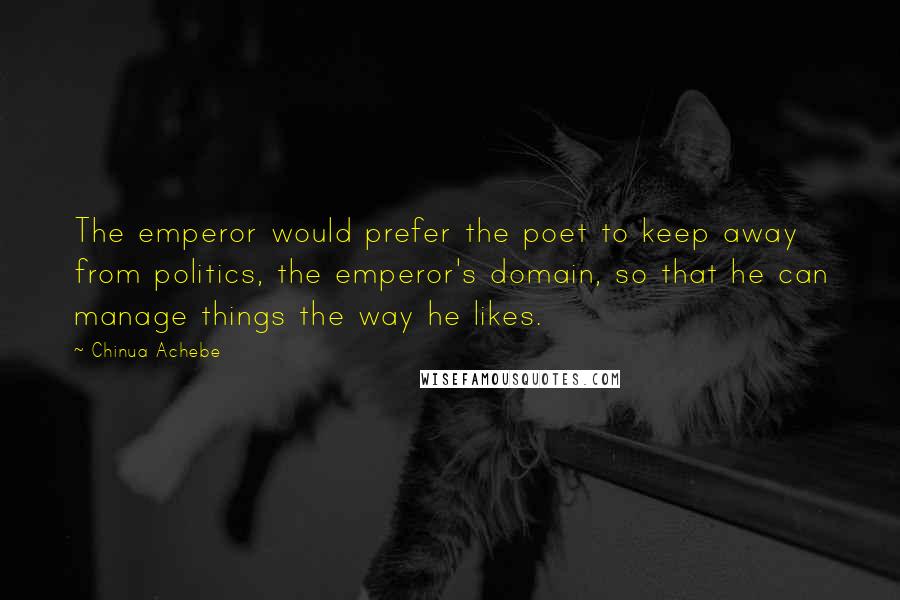 Chinua Achebe quotes: The emperor would prefer the poet to keep away from politics, the emperor's domain, so that he can manage things the way he likes. Chinua Achebe quotes: The emperor would prefer the poet to keep away from politics, the emperor's domain, so that he can manage things the way he likes.