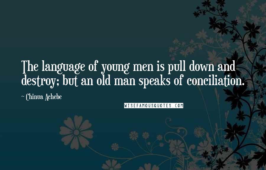Chinua Achebe quotes: The language of young men is pull down and destroy; but an old man speaks of conciliation. Chinua Achebe quotes: The language of young men is pull down and destroy; but an old man speaks of conciliation.