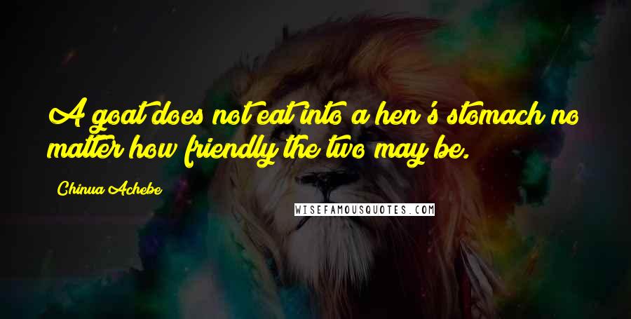 Chinua Achebe quotes: A goat does not eat into a hen's stomach no matter how friendly the two may be. Chinua Achebe quotes: A goat does not eat into a hen's stomach no matter how friendly the two may be.