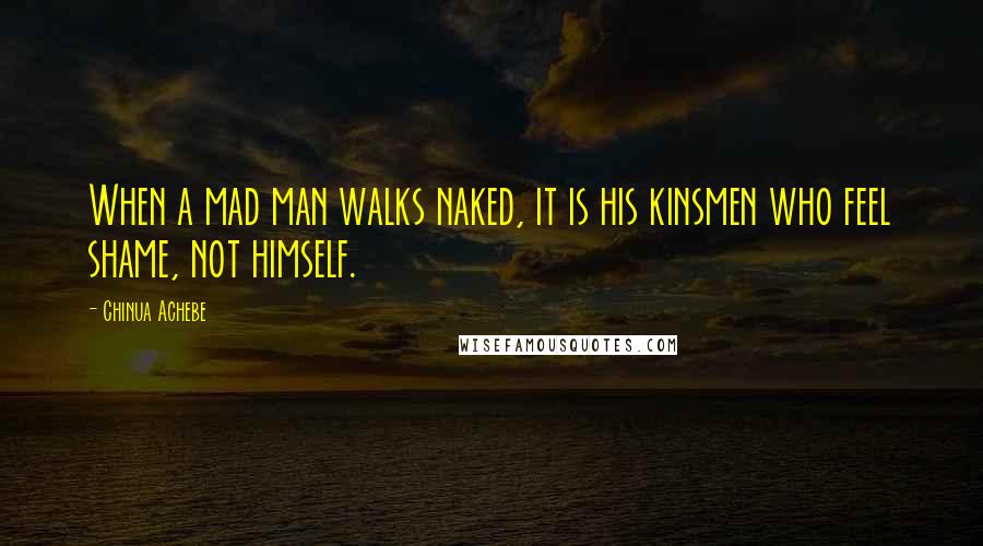 Chinua Achebe quotes: When a mad man walks naked, it is his kinsmen who feel shame, not himself.