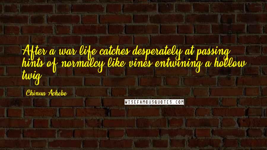 Chinua Achebe quotes: After a war life catches desperately at passing hints of normalcy like vines entwining a hollow twig. Chinua Achebe quotes: After a war life catches desperately at passing hints of normalcy like vines entwining a hollow twig.
