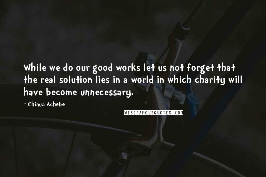 Chinua Achebe quotes: While we do our good works let us not forget that the real solution lies in a world in which charity will have become unnecessary.