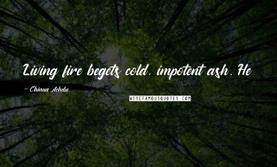 Chinua Achebe quotes: Living fire begets cold, impotent ash. He Chinua Achebe quotes: Living fire begets cold, impotent ash. He
