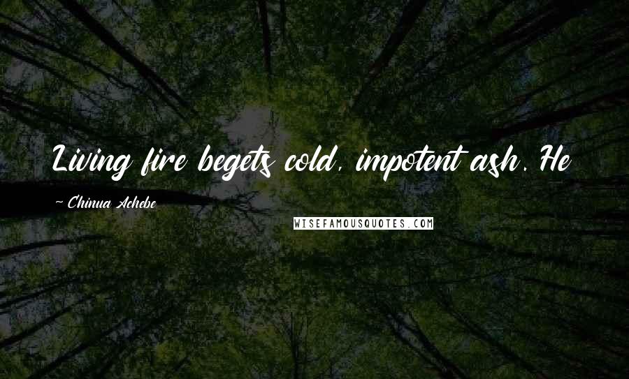 Chinua Achebe quotes: Living fire begets cold, impotent ash. He