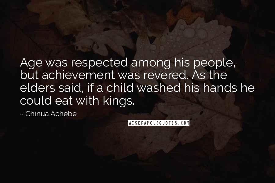 Chinua Achebe quotes: Age was respected among his people, but achievement was revered. As the elders said, if a child washed his hands he could eat with kings. Chinua Achebe quotes: Age was respected among his people, but achievement was revered. As the elders said, if a child washed his hands he could eat with kings.