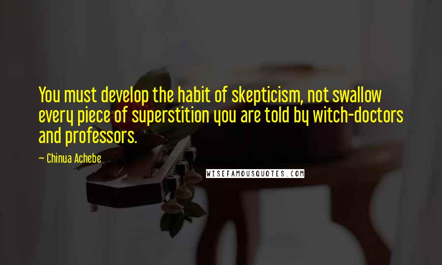 Chinua Achebe quotes: You must develop the habit of skepticism, not swallow every piece of superstition you are told by witch-doctors and professors.