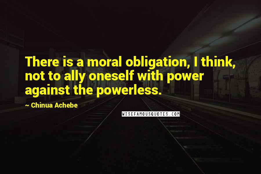 Chinua Achebe quotes: There is a moral obligation, I think, not to ally oneself with power against the powerless.