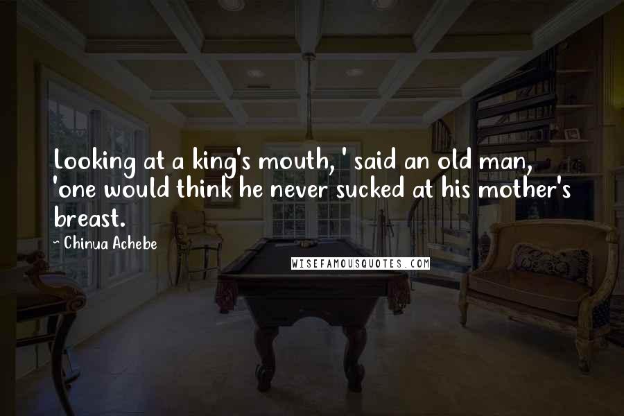Chinua Achebe quotes: Looking at a king's mouth, ' said an old man, 'one would think he never sucked at his mother's breast. Chinua Achebe quotes: Looking at a king's mouth, ' said an old man, 'one would think he never sucked at his mother's breast.