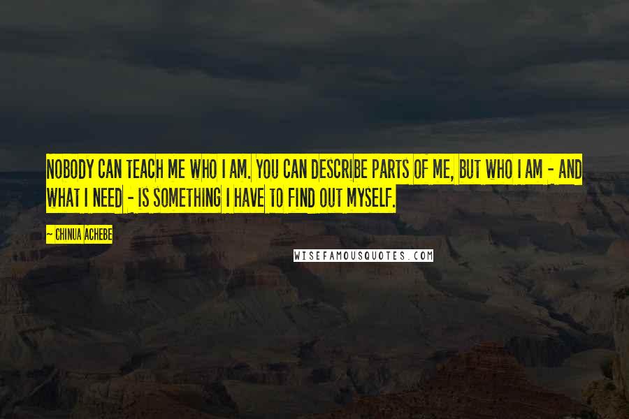 Chinua Achebe quotes: Nobody can teach me who I am. You can describe parts of me, but who I am - and what I need - is something I have to find out Chinua Achebe quotes: Nobody can teach me who I am. You can describe parts of me, but who I am - and what I need - is something I have to find out
