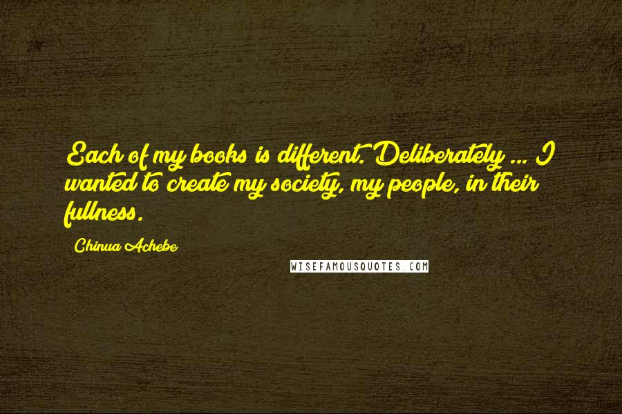Chinua Achebe quotes: Each of my books is different. Deliberately ... I wanted to create my society, my people, in their fullness. Chinua Achebe quotes: Each of my books is different. Deliberately ... I wanted to create my society, my people, in their fullness.