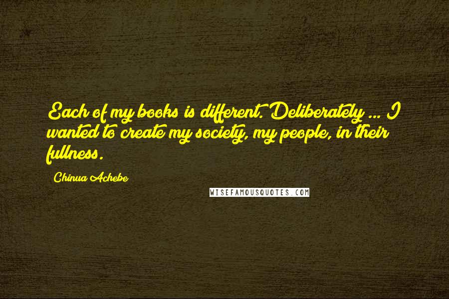 Chinua Achebe quotes: Each of my books is different. Deliberately ... I wanted to create my society, my people, in their fullness.