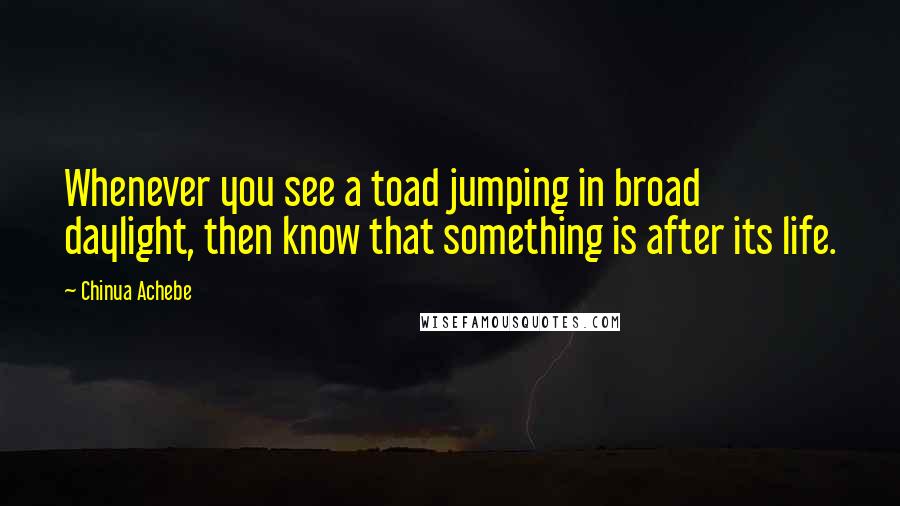 Chinua Achebe quotes: Whenever you see a toad jumping in broad daylight, then know that something is after its life. Chinua Achebe quotes: Whenever you see a toad jumping in broad daylight, then know that something is after its life.
