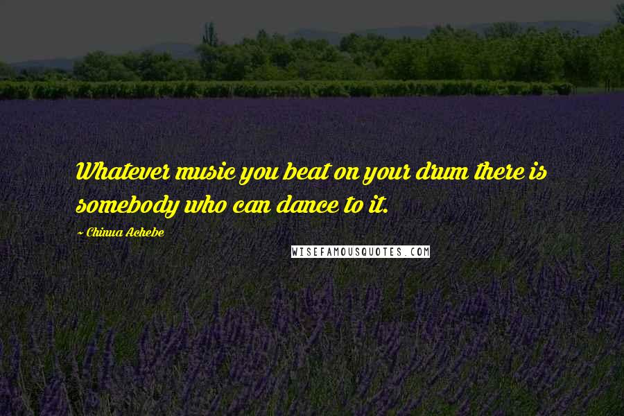 Chinua Achebe quotes: Whatever music you beat on your drum there is somebody who can dance to it. Chinua Achebe quotes: Whatever music you beat on your drum there is somebody who can dance to it.