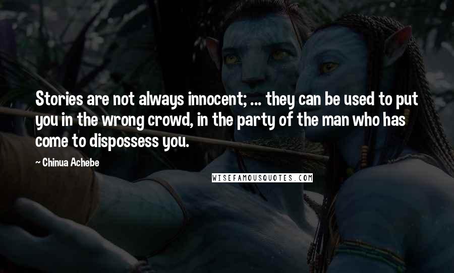 Chinua Achebe quotes: Stories are not always innocent; ... they can be used to put you in the wrong crowd, in the party of the man who has come to dispossess you. Chinua Achebe quotes: Stories are not always innocent; ... they can be used to put you in the wrong crowd, in the party of the man who has come to dispossess you.