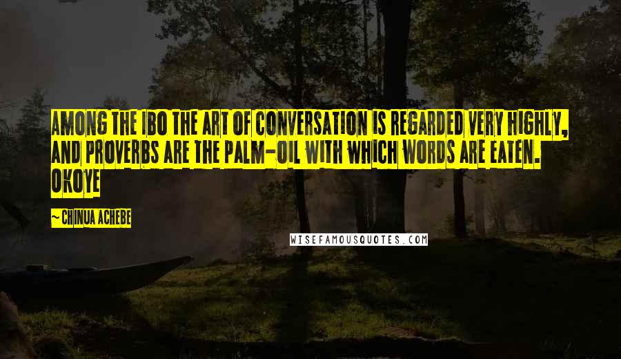 Chinua Achebe quotes: Among the Ibo the art of conversation is regarded very highly, and proverbs are the palm-oil with which words are eaten. Okoye Chinua Achebe quotes: Among the Ibo the art of conversation is regarded very highly, and proverbs are the palm-oil with which words are eaten. Okoye