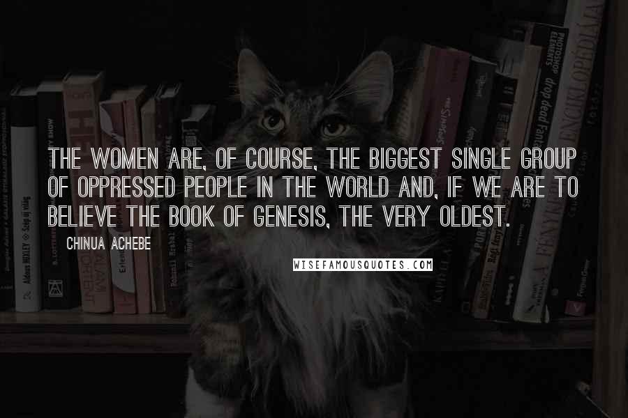 Chinua Achebe quotes: The women are, of course, the biggest single group of oppressed people in the world and, if we are to believe the Book of Genesis, the very oldest.