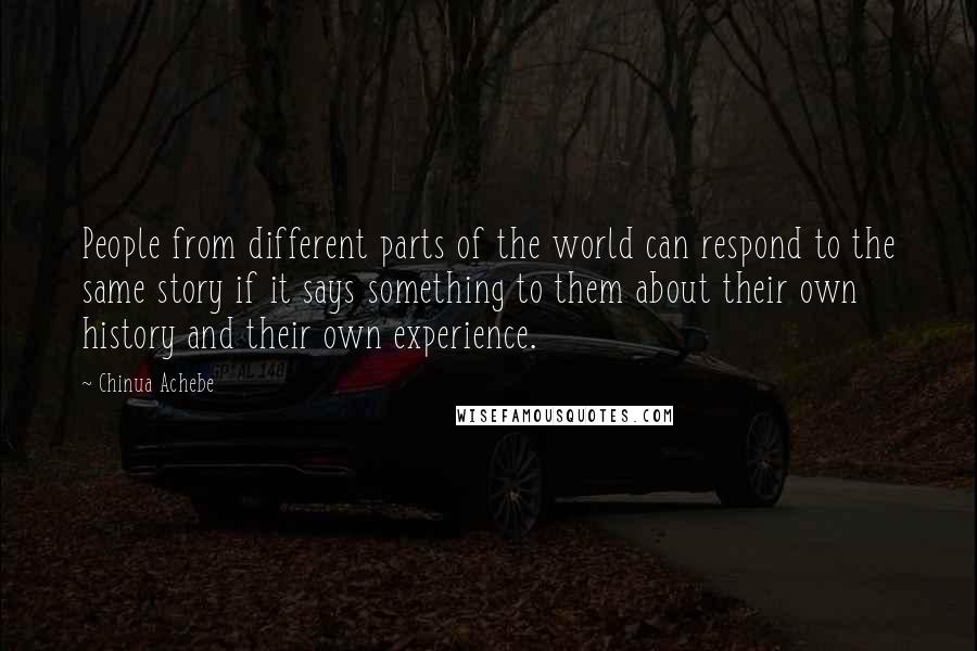 Chinua Achebe quotes: People from different parts of the world can respond to the same story if it says something to them about their own history and their own experience. Chinua Achebe quotes: People from different parts of the world can respond to the same story if it says something to them about their own history and their own experience.