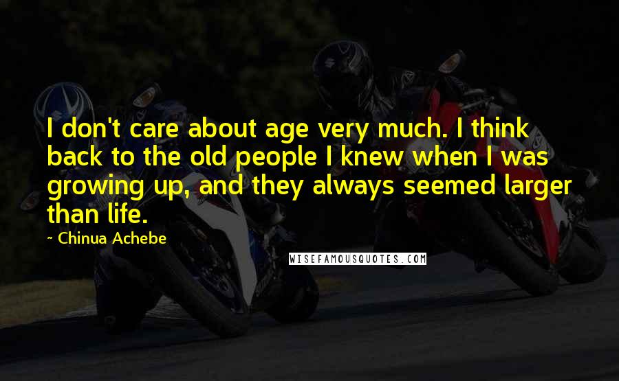 Chinua Achebe quotes: I don't care about age very much. I think back to the old people I knew when I was growing up, and they always seemed larger than life.